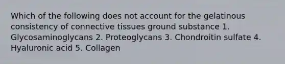 Which of the following does not account for the gelatinous consistency of connective tissues ground substance 1. Glycosaminoglycans 2. Proteoglycans 3. Chondroitin sulfate 4. Hyaluronic acid 5. Collagen