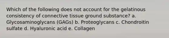 Which of the following does not account for the gelatinous consistency of connective tissue ground substance? a. Glycosaminoglycans (GAGs) b. Proteoglycans c. Chondroitin sulfate d. Hyaluronic acid e. Collagen