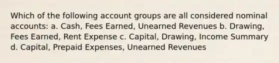 Which of the following account groups are all considered nominal accounts: a. Cash, Fees Earned, Unearned Revenues b. Drawing, Fees Earned, Rent Expense c. Capital, Drawing, Income Summary d. Capital, Prepaid Expenses, Unearned Revenues