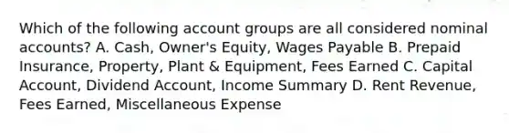 Which of the following account groups are all considered nominal accounts? A. Cash, Owner's Equity, Wages Payable B. Prepaid Insurance, Property, Plant & Equipment, Fees Earned C. Capital Account, Dividend Account, Income Summary D. Rent Revenue, Fees Earned, Miscellaneous Expense