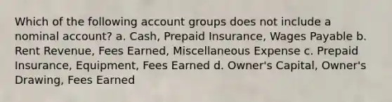 Which of the following account groups does not include a nominal account? a. Cash, Prepaid Insurance, Wages Payable b. Rent Revenue, Fees Earned, Miscellaneous Expense c. Prepaid Insurance, Equipment, Fees Earned d. Owner's Capital, Owner's Drawing, Fees Earned