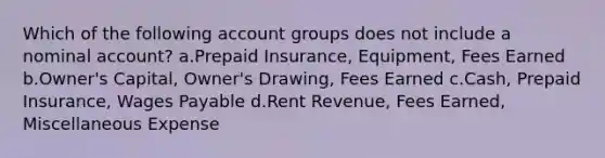 Which of the following account groups does not include a nominal account? a.Prepaid Insurance, Equipment, Fees Earned b.Owner's Capital, Owner's Drawing, Fees Earned c.Cash, Prepaid Insurance, Wages Payable d.Rent Revenue, Fees Earned, Miscellaneous Expense