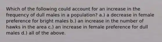 Which of the following could account for an increase in the frequency of dull males in a population? a.) a decrease in female preference for bright males b.) an increase in the number of hawks in the area c.) an increase in female preference for dull males d.) all of the above.