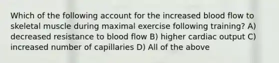 Which of the following account for the increased blood flow to skeletal muscle during maximal exercise following training? A) decreased resistance to blood flow B) higher cardiac output C) increased number of capillaries D) All of the above