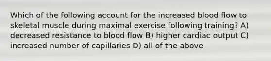 Which of the following account for the increased blood flow to skeletal muscle during maximal exercise following training? A) decreased resistance to blood flow B) higher cardiac output C) increased number of capillaries D) all of the above