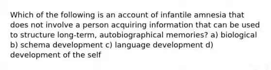 Which of the following is an account of infantile amnesia that does not involve a person acquiring information that can be used to structure long-term, autobiographical memories? a) biological b) schema development c) language development d) development of the self