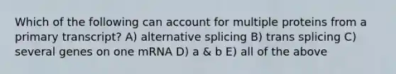 Which of the following can account for multiple proteins from a primary transcript? A) alternative splicing B) trans splicing C) several genes on one mRNA D) a & b E) all of the above