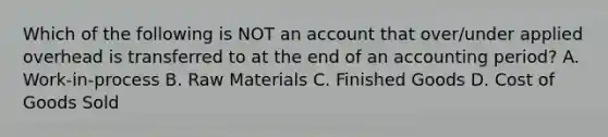 Which of the following is NOT an account that over/under applied overhead is transferred to at the end of an accounting period? A. Work-in-process B. Raw Materials C. Finished Goods D. Cost of Goods Sold