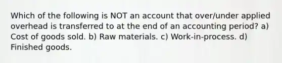 Which of the following is NOT an account that over/under applied overhead is transferred to at the end of an accounting period? a) Cost of goods sold. b) Raw materials. c) Work-in-process. d) Finished goods.