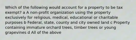 Which of the following would account for a property to be tax exempt? a A non-profit organization using the property exclusively for religious, medical, educational or charitable purposes b Federal, state, county and city owned land c Property containing immature orchard trees, timber trees or young grapevines d All of the above