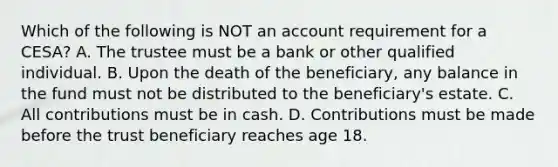 Which of the following is NOT an account requirement for a CESA? A. The trustee must be a bank or other qualified individual. B. Upon the death of the beneficiary, any balance in the fund must not be distributed to the beneficiary's estate. C. All contributions must be in cash. D. Contributions must be made before the trust beneficiary reaches age 18.