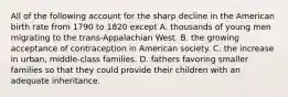 All of the following account for the sharp decline in the American birth rate from 1790 to 1820 except A. thousands of young men migrating to the trans-Appalachian West. B. the growing acceptance of contraception in American society. C. the increase in urban, middle-class families. D. fathers favoring smaller families so that they could provide their children with an adequate inheritance.