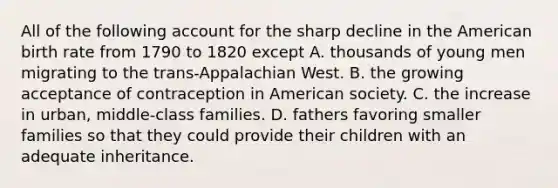 All of the following account for the sharp decline in the American birth rate from 1790 to 1820 except A. thousands of young men migrating to the trans-Appalachian West. B. the growing acceptance of contraception in American society. C. the increase in urban, middle-class families. D. fathers favoring smaller families so that they could provide their children with an adequate inheritance.