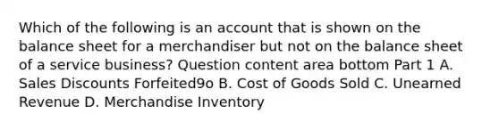 Which of the following is an account that is shown on the balance sheet for a merchandiser but not on the balance sheet of a service​ business? Question content area bottom Part 1 A. Sales Discounts Forfeited9o B. Cost of Goods Sold C. Unearned Revenue D. Merchandise Inventory