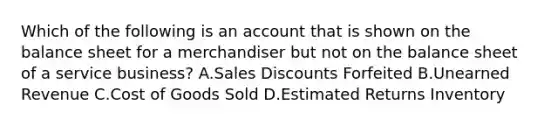 Which of the following is an account that is shown on the balance sheet for a merchandiser but not on the balance sheet of a service​ business? A.Sales Discounts Forfeited B.Unearned Revenue C.Cost of Goods Sold D.Estimated Returns Inventory