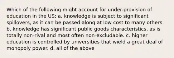 Which of the following might account for under-provision of education in the US: a. knowledge is subject to significant spillovers, as it can be passed along at low cost to many others. b. knowledge has significant public goods characteristics, as is totally non-rival and most often non-excludable. c. higher education is controlled by universities that wield a great deal of monopoly power. d. all of the above