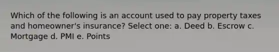 Which of the following is an account used to pay property taxes and homeowner's insurance? Select one: a. Deed b. Escrow c. Mortgage d. PMI e. Points