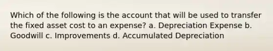 Which of the following is the account that will be used to transfer the fixed asset cost to an expense? a. Depreciation Expense b. Goodwill c. Improvements d. Accumulated Depreciation