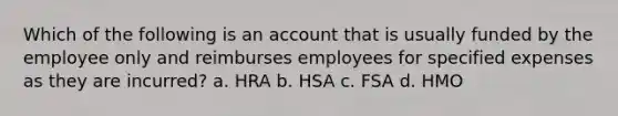 Which of the following is an account that is usually funded by the employee only and reimburses employees for specified expenses as they are incurred? a. HRA b. HSA c. FSA d. HMO