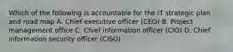 Which of the following is accountable for the IT strategic plan and road map A. Chief executive officer (CEO) B. Project management office C. Chief information officer (CIO) D. Chief information security officer (CISO)