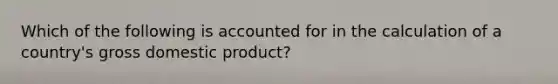 Which of the following is accounted for in the calculation of a country's gross domestic product?