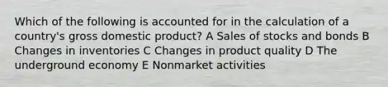 Which of the following is accounted for in the calculation of a country's gross domestic product? A Sales of stocks and bonds B Changes in inventories C Changes in product quality D The underground economy E Nonmarket activities