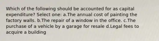 Which of the following should be accounted for as capital expenditure? Select one: a.The annual cost of painting the factory walls. b.The repair of a window in the office. c.The purchase of a vehicle by a garage for resale d.Legal fees to acquire a building