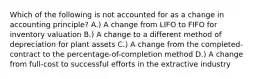 Which of the following is not accounted for as a change in accounting principle? A.) A change from LIFO to FIFO for inventory valuation B.) A change to a different method of depreciation for plant assets C.) A change from the completed-contract to the percentage-of-completion method D.) A change from full-cost to successful efforts in the extractive industry