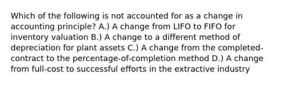 Which of the following is not accounted for as a change in accounting principle? A.) A change from LIFO to FIFO for inventory valuation B.) A change to a different method of depreciation for plant assets C.) A change from the completed-contract to the percentage-of-completion method D.) A change from full-cost to successful efforts in the extractive industry