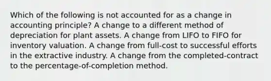 Which of the following is not accounted for as a change in accounting principle? A change to a different method of depreciation for plant assets. A change from LIFO to FIFO for inventory valuation. A change from full-cost to successful efforts in the extractive industry. A change from the completed-contract to the percentage-of-completion method.