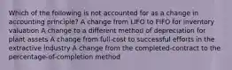 Which of the following is not accounted for as a change in accounting principle? A change from LIFO to FIFO for inventory valuation A change to a different method of depreciation for plant assets A change from full-cost to successful efforts in the extractive industry A change from the completed-contract to the percentage-of-completion method