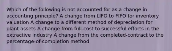 Which of the following is not accounted for as a change in accounting principle? A change from LIFO to FIFO for inventory valuation A change to a different method of depreciation for plant assets A change from full-cost to successful efforts in the extractive industry A change from the completed-contract to the percentage-of-completion method