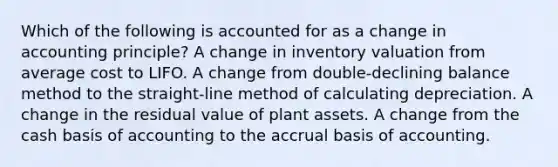 Which of the following is accounted for as a change in accounting principle? A change in inventory valuation from average cost to LIFO. A change from double-declining balance method to the straight-line method of calculating depreciation. A change in the residual value of plant assets. A change from the cash basis of accounting to the accrual basis of accounting.