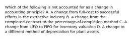 Which of the following is not accounted for as a change in accounting principle? A. A change from full-cost to successful efforts in the extractive industry B. A change from the completed-contract to the percentage-of-completion method C. A change from LIFO to FIFO for inventory valuation D. A change to a different method of depreciation for plant assets