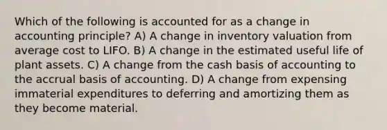 Which of the following is accounted for as a change in accounting principle? A) A change in inventory valuation from average cost to LIFO. B) A change in the estimated useful life of plant assets. C) A change from the cash basis of accounting to the accrual basis of accounting. D) A change from expensing immaterial expenditures to deferring and amortizing them as they become material.