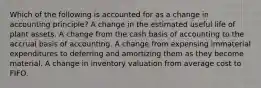 Which of the following is accounted for as a change in accounting principle? A change in the estimated useful life of plant assets. A change from the cash basis of accounting to the accrual basis of accounting. A change from expensing immaterial expenditures to deferring and amortizing them as they become material. A change in inventory valuation from average cost to FIFO.