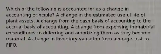 Which of the following is accounted for as a change in accounting principle? A change in the estimated useful life of plant assets. A change from the cash basis of accounting to the accrual basis of accounting. A change from expensing immaterial expenditures to deferring and amortizing them as they become material. A change in inventory valuation from average cost to FIFO.