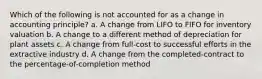 Which of the following is not accounted for as a change in accounting principle? a. A change from LIFO to FIFO for inventory valuation b. A change to a different method of depreciation for plant assets c. A change from full-cost to successful efforts in the extractive industry d. A change from the completed-contract to the percentage-of-completion method