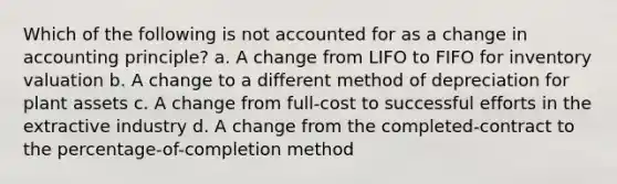 Which of the following is not accounted for as a change in accounting principle? a. A change from LIFO to FIFO for inventory valuation b. A change to a different method of depreciation for plant assets c. A change from full-cost to successful efforts in the extractive industry d. A change from the completed-contract to the percentage-of-completion method