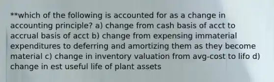 **which of the following is accounted for as a change in accounting principle? a) change from cash basis of acct to accrual basis of acct b) change from expensing immaterial expenditures to deferring and amortizing them as they become material c) change in inventory valuation from avg-cost to lifo d) change in est useful life of plant assets