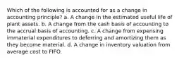 Which of the following is accounted for as a change in accounting principle? a. A change in the estimated useful life of plant assets. b. A change from the cash basis of accounting to the accrual basis of accounting. c. A change from expensing immaterial expenditures to deferring and amortizing them as they become material. d. A change in inventory valuation from average cost to FIFO.