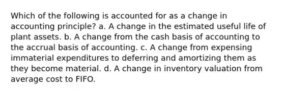 Which of the following is accounted for as a change in accounting principle? a. A change in the estimated useful life of plant assets. b. A change from the cash basis of accounting to the accrual basis of accounting. c. A change from expensing immaterial expenditures to deferring and amortizing them as they become material. d. A change in inventory valuation from average cost to FIFO.