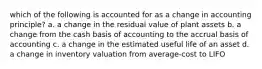 which of the following is accounted for as a change in accounting principle? a. a change in the residual value of plant assets b. a change from the cash basis of accounting to the accrual basis of accounting c. a change in the estimated useful life of an asset d. a change in inventory valuation from average-cost to LIFO