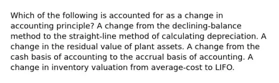 Which of the following is accounted for as a change in accounting principle? A change from the declining-balance method to the straight-line method of calculating depreciation. A change in the residual value of plant assets. A change from the cash basis of accounting to the accrual basis of accounting. A change in inventory valuation from average-cost to LIFO.