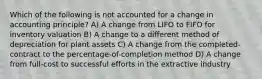 Which of the following is not accounted for a change in accounting principle? A) A change from LIFO to FIFO for inventory valuation B) A change to a different method of depreciation for plant assets C) A change from the completed-contract to the percentage-of-completion method D) A change from full-cost to successful efforts in the extractive industry