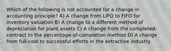 Which of the following is not accounted for a change in accounting principle? A) A change from LIFO to FIFO for inventory valuation B) A change to a different method of depreciation for plant assets C) A change from the completed-contract to the percentage-of-completion method D) A change from full-cost to successful efforts in the extractive industry