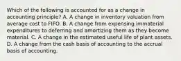 Which of the following is accounted for as a change in accounting principle? A. A change in inventory valuation from average cost to FIFO. B. A change from expensing immaterial expenditures to deferring and amortizing them as they become material. C. A change in the estimated useful life of plant assets. D. A change from the cash basis of accounting to the accrual basis of accounting.