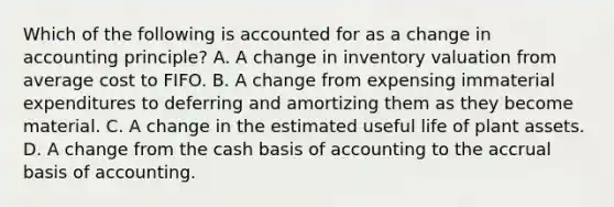 Which of the following is accounted for as a change in accounting principle? A. A change in inventory valuation from average cost to FIFO. B. A change from expensing immaterial expenditures to deferring and amortizing them as they become material. C. A change in the estimated useful life of plant assets. D. A change from the cash basis of accounting to the accrual basis of accounting.