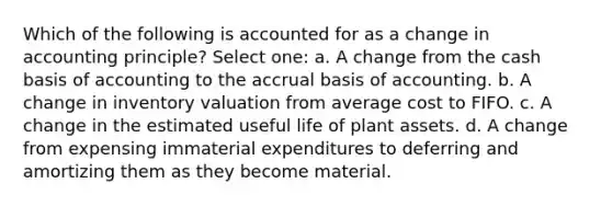 Which of the following is accounted for as a change in accounting principle? Select one: a. A change from the cash basis of accounting to the accrual basis of accounting. b. A change in inventory valuation from average cost to FIFO. c. A change in the estimated useful life of plant assets. d. A change from expensing immaterial expenditures to deferring and amortizing them as they become material.