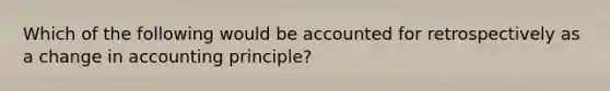 Which of the following would be accounted for retrospectively as a change in accounting principle?